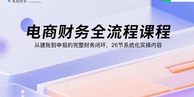电商财务全流程课程：从建账到申报的完整财务闭环，26节系统化实操内容-亚特