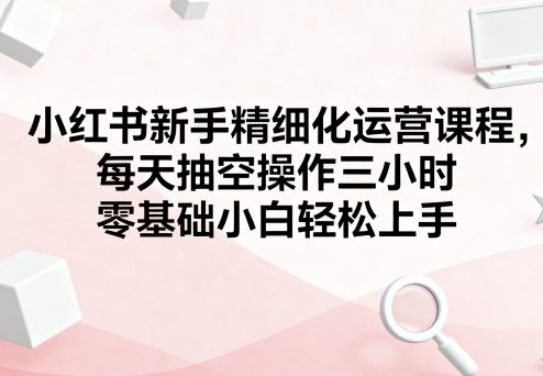 小红书新手精细化运营课程，每天抽空操作三小时，零基础小白轻松上手-亚特