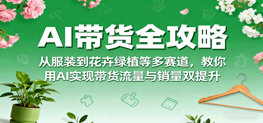 AI带货全攻略，从服装到花卉绿植等多赛道，教你用AI实现带货流量与销量双提升-亚特
