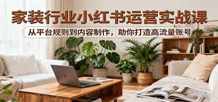 小红书家装行业运营实战课：从平台规则到内容制作，助你打造高流量账号-亚特
